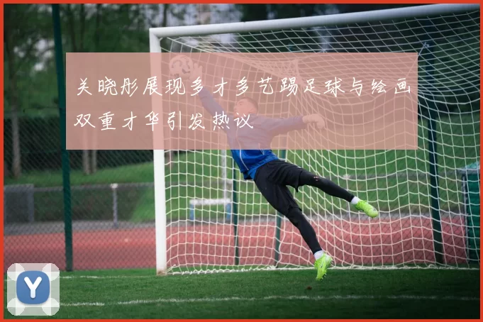 关晓彤展现多才多艺踢足球与绘画双重才华引发热议