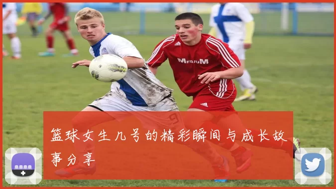 篮球女生几号的精彩瞬间与成长故事分享