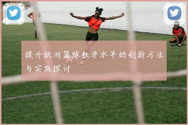 提升欧洲篮球教学水平的创新方法与实践探讨