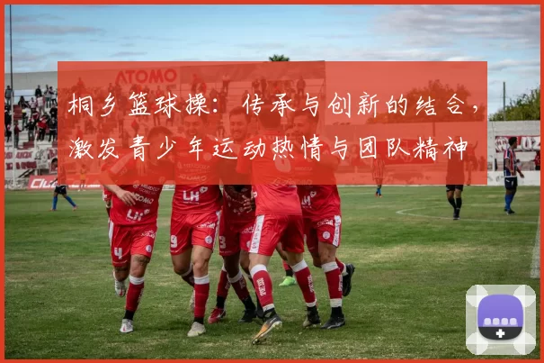 桐乡篮球操：传承与创新的结合，激发青少年运动热情与团队精神